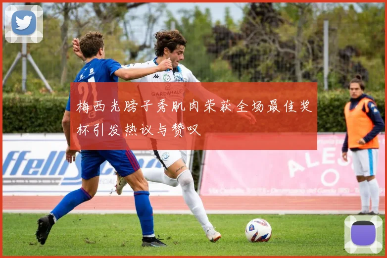 梅西光膀子秀肌肉荣获全场最佳奖杯引发热议与赞叹