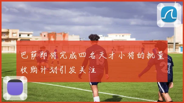 巴萨即将完成四名天才小将的批量收购计划引发关注