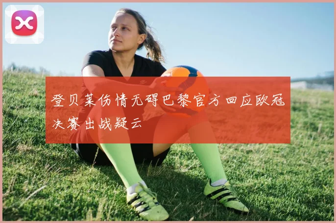 登贝莱伤情无碍巴黎官方回应欧冠决赛出战疑云