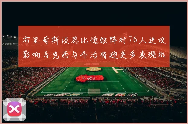 布里奇斯谈恩比德缺阵对76人进攻影响马克西与乔治将迎更多表现机会